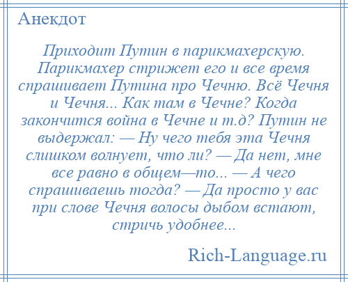 
    Приходит Путин в парикмахерскую. Парикмахер стрижет его и все время спрашивает Путина про Чечню. Всё Чечня и Чечня... Как там в Чечне? Когда закончится война в Чечне и т.д? Путин не выдержал: — Ну чего тебя эта Чечня слишком волнует, что ли? — Да нет, мне все равно в общем—то... — А чего спрашиваешь тогда? — Да просто у вас при слове Чечня волосы дыбом встают, стричь удобнее...