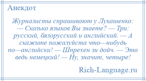 
    Журналисты спрашивают у Лукашенко: — Сколько языков Вы знаете? — Три: русский, бялорусский и английский. — А скажите пожалуйста что—нибудь по—английски! — Шпрехен зи дойч. — Это ведь немецкий! — Ну, значит, четыре!