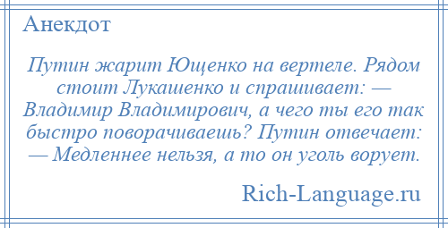 
    Путин жарит Ющенко на вертеле. Рядом стоит Лукашенко и спрашивает: — Владимир Владимирович, а чего ты его так быстро поворачиваешь? Путин отвечает: — Медленнее нельзя, а то он уголь ворует.