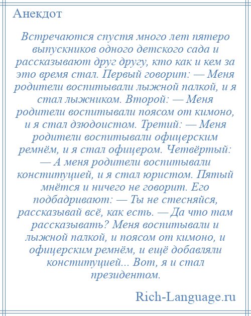 
    Встречаются спустя много лет пятеро выпускников одного детского сада и рассказывают друг другу, кто как и кем за это время стал. Первый говорит: — Меня родители воспитывали лыжной палкой, и я стал лыжником. Второй: — Меня родители воспитывали поясом от кимоно, и я стал дзюдоистом. Третий: — Меня родители воспитывали офицерским ремнём, и я стал офицером. Четвёртый: — А меня родители воспитывали конституцией, и я стал юристом. Пятый мнётся и ничего не говорит. Его подбадривают: — Ты не стесняйся, рассказывай всё, как есть. — Да что там рассказывать? Меня воспитывали и лыжной палкой, и поясом от кимоно, и офицерским ремнём, и ещё добавляли конституцией... Вот, я и стал президентом.