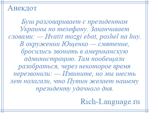 
    Буш разговаривает с президентом Украины по телефону. Заканчивает словами: — Hvatit mozgi ebat, poshel na huy. В окружении Ющенко — смятение, бросились звонить в американскую администрацию. Там пообещали разобраться, через некоторое время перезвонили: — Извините, но мы шесть лет полагали, что Путин желает нашему президенту удачного дня.