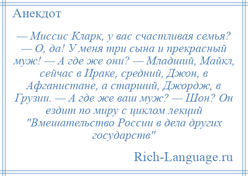 
    — Миссис Кларк, у вас счастливая семья? — О, да! У меня три сына и прекрасный муж! — А где же они? — Младший, Майкл, сейчас в Ираке, средний, Джон, в Афганистане, а старший, Джордж, в Грузии. — А где же ваш муж? — Шон? Он ездит по миру с циклом лекций Вмешательство России в дела других государств 