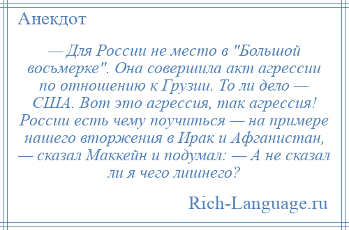 
    — Для России не место в Большой восьмерке . Она совершила акт агрессии по отношению к Грузии. То ли дело — США. Вот это агрессия, так агрессия! России есть чему поучиться — на примере нашего вторжения в Ирак и Афганистан, — сказал Маккейн и подумал: — А не сказал ли я чего лишнего?