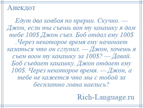 
    Едут два ковбоя по прерии. Скучно. — Джон, если ты съешь вон ту какашку я дам тебе 100$ Джон съел. Боб отдал ему 100$ .Через некоторое время ему начинает казаться что он сглупил. — Джон, хочешь я съем воон ту какашку за 100$? — Давай. Боб съедает какашку. Джон отдает ему 100$. Через некоторое время. — Джон, а тебе не кажется что мы с тобой за бесплатно говна наелись?