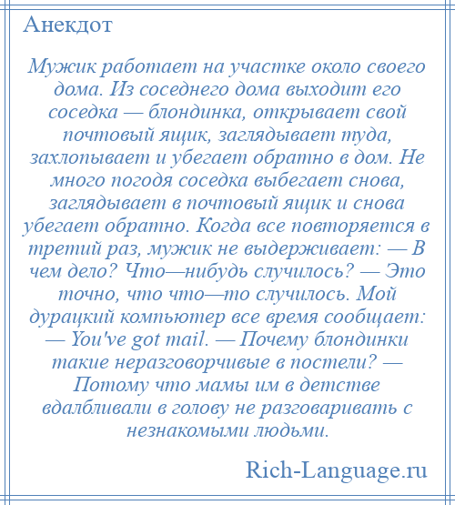 
    Мужик работает на участке около своего дома. Из соседнего дома выходит его соседка — блондинка, открывает свой почтовый ящик, заглядывает туда, захлопывает и убегает обратно в дом. Не много погодя соседка выбегает снова, заглядывает в почтовый ящик и снова убегает обратно. Когда все повторяется в третий раз, мужик не выдерживает: — В чем дело? Что—нибудь случилось? — Это точно, что что—то случилось. Мой дурацкий компьютер все время сообщает: — You've got mail. — Почему блондинки такие неразговорчивые в постели? — Потому что мамы им в детстве вдалбливали в голову не разговаривать с незнакомыми людьми.