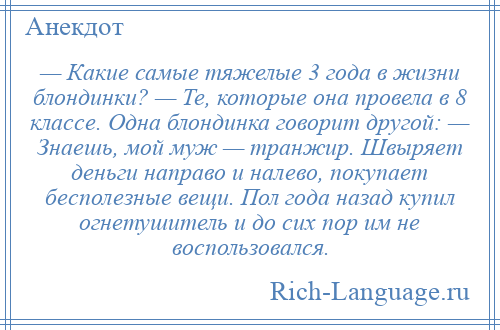 
    — Какие самые тяжелые 3 года в жизни блондинки? — Те, которые она провела в 8 классе. Одна блондинка говорит другой: — Знаешь, мой муж — транжир. Швыряет деньги направо и налево, покупает бесполезные вещи. Пол года назад купил огнетушитель и до сих пор им не воспользовался.