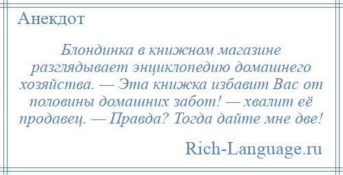 
    Блондинка в книжном магазине разглядывает энциклопедию домашнего хозяйства. — Эта книжка избавит Вас от половины домашних забот! — хвалит её продавец. — Правда? Тогда дайте мне две!