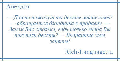 
    — Дайте пожалуйста десять мышеловок! — обращается блондинка к продавцу. — Зачем Вас столько, ведь только вчера Вы покупали десять? — Вчерашние уже заняты!