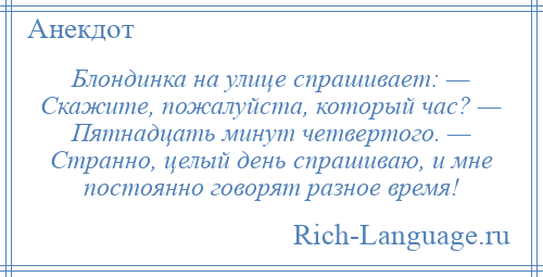 
    Блондинка на улице спрашивает: — Скажите, пожалуйста, который час? — Пятнадцать минут четвертого. — Странно, целый день спрашиваю, и мне постоянно говорят разное время!