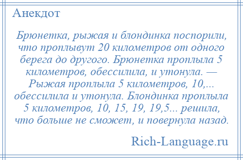 
    Брюнетка, рыжая и блондинка поспорили, что проплывут 20 километров от одного берега до другого. Брюнетка проплыла 5 километров, обессилила, и утонула. — Рыжая проплыла 5 километров, 10,... обессилила и утонула. Блондинка проплыла 5 километров, 10, 15, 19, 19,5... решила, что больше не сможет, и повернула назад.