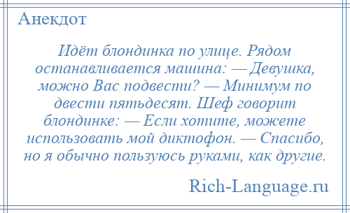 
    Идёт блондинка по улице. Рядом останавливается машина: — Девушка, можно Вас подвести? — Минимум по двести пятьдесят. Шеф говорит блондинке: — Если хотите, можете использовать мой диктофон. — Спасибо, но я обычно пользуюсь руками, как другие.