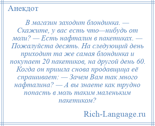 
    В магазин заходит блондинка. — Скажите, у вас есть что—нибудь от моли? — Есть нафталин в пакетиках. — Пожалуйста десять. На следующий день приходит та же самая блондинка и покупает 20 пакетиков, на другой день 60. Когда он пришла снова продавщица её спрашивает: — Зачем Вам так много нафталина? — А вы знаете как трудно попасть в моль таким маленьким пакетиком?