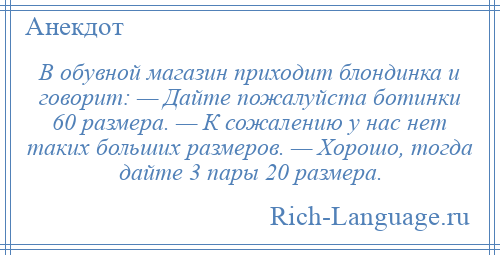 
    В обувной магазин приходит блондинка и говорит: — Дайте пожалуйста ботинки 60 размера. — К сожалению у нас нет таких больших размеров. — Хорошо, тогда дайте 3 пары 20 размера.