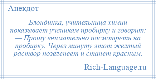 
    Блондинка, учительница химии показывает ученикам пробирку и говорит: — Прошу внимательно посмотреть на пробирку. Через минуту этот желтый раствор позеленеет и станет красным.