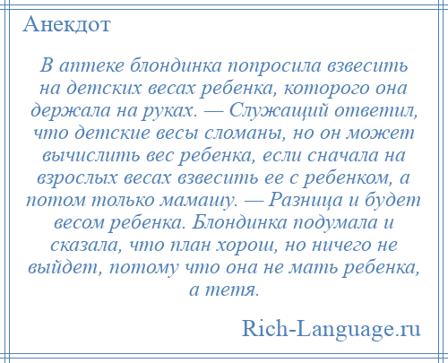 
    В аптеке блондинка попросила взвесить на детских весах ребенка, которого она держала на руках. — Служащий ответил, что детские весы сломаны, но он может вычислить вес ребенка, если сначала на взрослых весах взвесить ее с ребенком, а потом только мамашу. — Разница и будет весом ребенка. Блондинка подумала и сказала, что план хорош, но ничего не выйдет, потому что она не мать ребенка, а тетя.