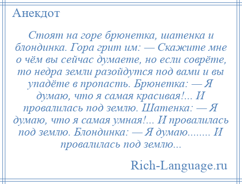 
    Стоят на горе брюнетка, шатенка и блондинка. Гора грит им: — Скажите мне о чём вы сейчас думаете, но если соврёте, то недра земли разойдутся под вами и вы упадёте в пропасть. Брюнетка: — Я думаю, что я самая красивая!... И провалилась под землю. Шатенка: — Я думаю, что я самая умная!... И провалилась под землю. Блондинка: — Я думаю........ И провалилась под землю...