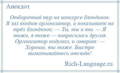 
    Отборочный тур на конкурсе блондинок. В зал входит организатор, и показывает на трёх блондинок: — Ты, ты и ты. — Я тоже, я тоже — попросилась другая. Организатор подумал, и говорит: — Хорошо, ты тоже. Быстро выматывайтесь отсюда!