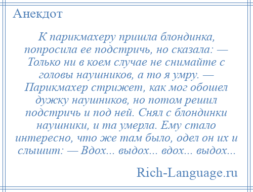 
    К парикмахеру пришла блондинка, попросила ее подстричь, но сказала: — Только ни в коем случае не снимайте с головы наушников, а то я умру. — Парикмахер стрижет, как мог обошел дужку наушников, но потом решил подстричь и под ней. Снял с блондинки наушники, и та умерла. Ему стало интересно, что же там было, одел он их и слышит: — Вдох... выдох... вдох... выдох...