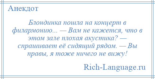 
    Блондинка пошла на концерт в филармонию... — Вам не кажется, что в этом зале плохая акустика? — спрашивает её сидящий рядом. — Вы правы, я тоже ничего не вижу!