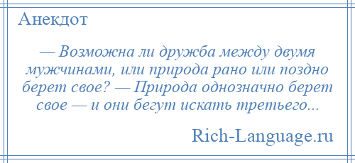 
    — Возможна ли дружба между двумя мужчинами, или природа рано или поздно берет свое? — Природа однозначно берет свое — и они бегут искать третьего...