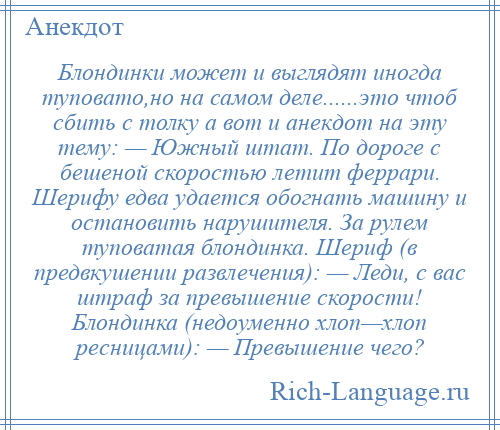 
    Блондинки может и выглядят иногда туповато,но на самом деле......это чтоб сбить с толку а вот и анекдот на эту тему: — Южный штат. По дороге с бешеной скоростью летит феррари. Шерифу едва удается обогнать машину и остановить нарушителя. За рулем туповатая блондинка. Шериф (в предвкушении развлечения): — Леди, с вас штраф за превышение скорости! Блондинка (недоуменно хлоп—хлоп ресницами): — Превышение чего?