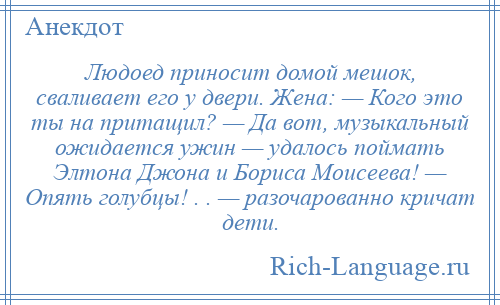 
    Людоед приносит домой мешок, сваливает его у двери. Жена: — Кого это ты на притащил? — Да вот, музыкальный ожидается ужин — удалось поймать Элтона Джона и Бориса Моисеева! — Опять голубцы! . . — разочарованно кричат дети.