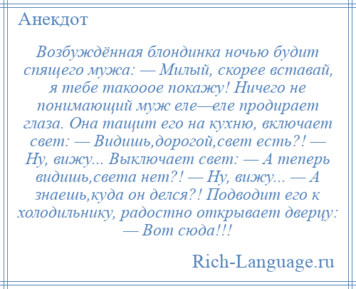 
    Возбуждённая блондинка ночью будит спящего мужа: — Милый, скорее вставай, я тебе такооое покажу! Ничего не понимающий муж еле—еле продирает глаза. Она тащит его на кухню, включает свет: — Видишь,дорогой,свет есть?! — Ну, вижу... Выключает свет: — А теперь видишь,света нет?! — Ну, вижу... — А знаешь,куда он делся?! Подводит его к холодильнику, радостно открывает дверцу: — Вот сюда!!!