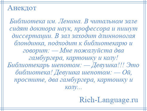 
    Библиотека им. Ленина. В читальном зале сидят доктора наук, профессора и пишут диссертации. В зал заходит длинноногая блондинка, подходит к библиотекарю и говорит: — Мне пожалуйста два гамбургера, картошку и колу! Библиотекарь шепотом: — Девушка!!! Это библиотека! Девушка шепотом: — Ой, простите, два гамбургера, картошку и колу...