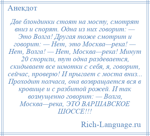 
    Две блондинки стоят на мосту, смотрят вниз и спорят. Одна из них говорит: — Это Волга! Другая тоже смотрит и говорит: — Нет, это Москва—река! — Нет, Волга! — Нет, Москва—река! Минут 20 спорили, тут одна раздевается, скидывает все шмотки с себя, я, говорит, сейчас, проверю! И прыгает с моста вниз... Проходит полчаса, она возвращается вся в кровище и с разбитой рожей. И так возмущенно говорит: — Волга, Москва—река, ЭТО ВАРШАВСКОЕ ШОССЕ!!!