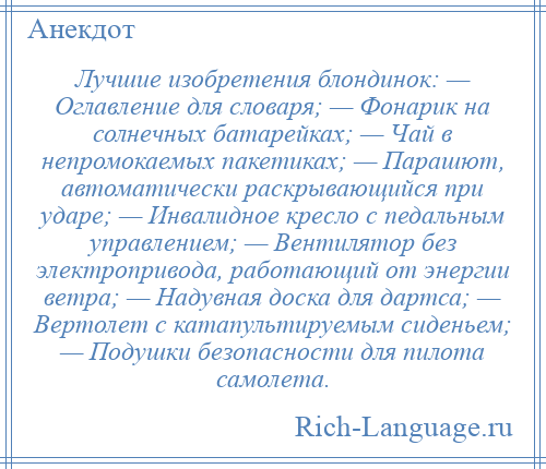 
    Лучшие изобретения блондинок: — Оглавление для словаря; — Фонарик на солнечных батарейках; — Чай в непромокаемых пакетиках; — Парашют, автоматически раскрывающийся при ударе; — Инвалидное кресло с педальным управлением; — Вентилятор без электропривода, работающий от энергии ветра; — Надувная доска для дартса; — Вертолет с катапультируемым сиденьем; — Подушки безопасности для пилота самолета.