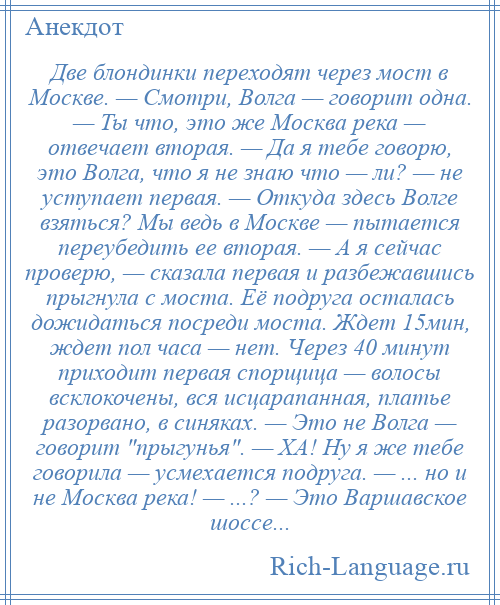 
    Две блондинки переходят через мост в Москве. — Смотри, Волга — говорит одна. — Ты что, это же Москва река — отвечает вторая. — Да я тебе говорю, это Волга, что я не знаю что — ли? — не уступает первая. — Откуда здесь Волге взяться? Мы ведь в Москве — пытается переубедить ее вторая. — А я сейчас проверю, — сказала первая и разбежавшись прыгнула с моста. Её подруга осталась дожидаться посреди моста. Ждет 15мин, ждет пол часа — нет. Через 40 минут приходит первая спорщица — волосы всклокочены, вся исцарапанная, платье разорвано, в синяках. — Это не Волга — говорит прыгунья . — ХА! Ну я же тебе говорила — усмехается подруга. — ... но и не Москва река! — ...? — Это Варшавское шоссе...