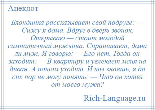 
    Блондинка рассказывает свой подруге: — Сижу я дома. Вдруг в дверь звонок. Открываю — стоит молодой симпатичный мужчина. Спрашивает, дома ли муж. Я говорю: — Его нет. Тогда он заходит: — В квартиру и увлекает меня на диван. А потом уходит. И ты знаешь, я до сих пор не могу понять: — Что он хотел от моего мужа?