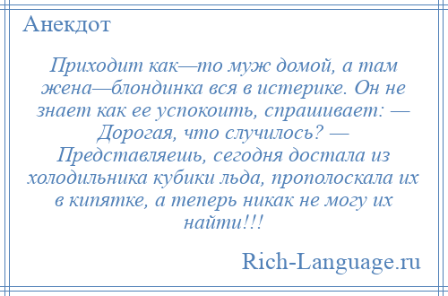 
    Приходит как—то муж домой, а там жена—блондинка вся в истерике. Он не знает как ее успокоить, спрашивает: — Дорогая, что случилось? — Представляешь, сегодня достала из холодильника кубики льда, прополоскала их в кипятке, а теперь никак не могу их найти!!!