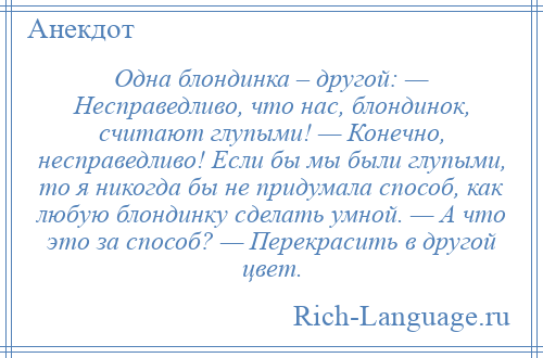 
    Одна блондинка – другой: — Несправедливо, что нас, блондинок, считают глупыми! — Конечно, несправедливо! Если бы мы были глупыми, то я никогда бы не придумала способ, как любую блондинку сделать умной. — А что это за способ? — Перекрасить в другой цвет.