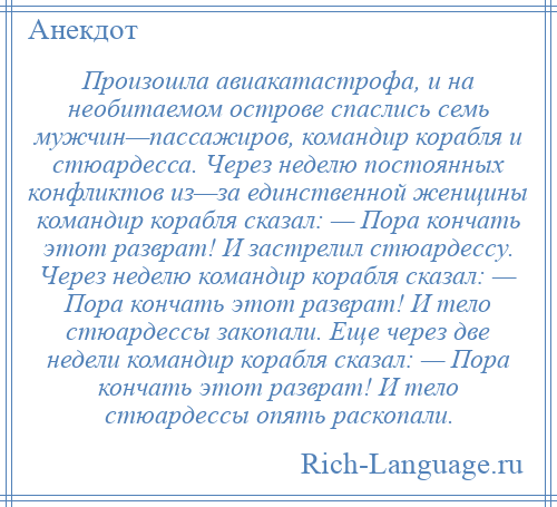 
    Произошла авиакатастрофа, и на необитаемом острове спаслись семь мужчин—пассажиров, командир корабля и стюардесса. Через неделю постоянных конфликтов из—за единственной женщины командир корабля сказал: — Пора кончать этот разврат! И застрелил стюардессу. Через неделю командир корабля сказал: — Пора кончать этот разврат! И тело стюардессы закопали. Еще через две недели командир корабля сказал: — Пора кончать этот разврат! И тело стюардессы опять раскопали.