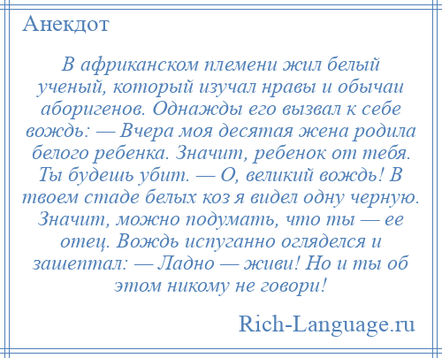 
    В африканском племени жил белый ученый, который изучал нравы и обычаи аборигенов. Однажды его вызвал к себе вождь: — Вчера моя десятая жена родила белого ребенка. Значит, ребенок от тебя. Ты будешь убит. — О, великий вождь! В твоем стаде белых коз я видел одну черную. Значит, можно подумать, что ты — ее отец. Вождь испуганно огляделся и зашептал: — Ладно — живи! Но и ты об этом никому не говори!