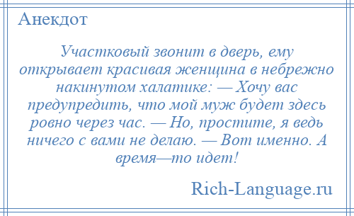 
    Участковый звонит в дверь, ему открывает красивая женщина в небрежно накинутом халатике: — Хочу вас предупредить, что мой муж будет здесь ровно через час. — Но, простите, я ведь ничего с вами не делаю. — Вот именно. А время—то идет!