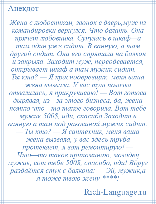 
    Жена с любовником, звонок в дверь,муж из командировки вернулся. Что делать. Она прячет любовника. Сунулась в шкаф—а там один уже сидит. В ванную, а там другой сидит. Она его спрятала на балкон и закрыла. Заходит муж, переодевается, открывает шкаф а там мужик сидит. — Ты кто? — Я краснодеревщик, меня ваша жена вызвала. У вас тут полочка отвалилась, я прикручиваю! — Вот готова дырявая, из—за этого бизнеса, да, жена помню что—то такое говорила. Вот тебе мужик 500$, иди, спасибо Заходит в ванную а там под раковиной мужик сидит: — Ты кто? — Я сантехник, меня ваша жена вызвала, у вас здесь труба протекает, я вот ремонтирую! — Что—то такое припоминаю, молодец мужик, вот тебе 500$, спасибо, иди! Вдруг раздаётся стук с балкона: — Эй, мужик,а я тоже твою жену ****!