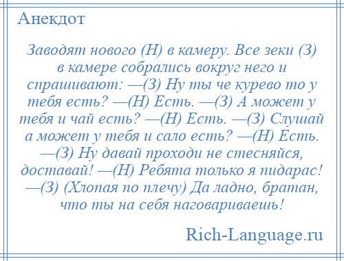 
    Заводят нового (Н) в камеру. Все зеки (З) в камере собрались вокруг него и спрашивают: —(З) Ну ты че курево то у тебя есть? —(Н) Есть. —(З) А может у тебя и чай есть? —(Н) Есть. —(З) Слушай а может у тебя и сало есть? —(Н) Есть. —(З) Ну давай проходи не стесняйся, доставай! —(Н) Ребята только я пидарас! —(З) (Хлопая по плечу) Да ладно, братан, что ты на себя наговариваешь!