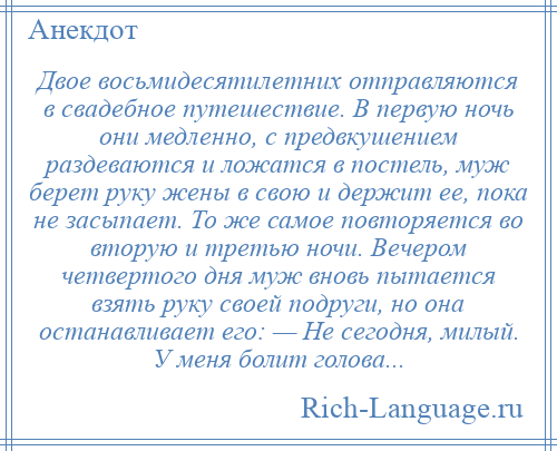 
    Двое восьмидесятилетних отправляются в свадебное путешествие. В первую ночь они медленно, с предвкушением раздеваются и ложатся в постель, муж берет руку жены в свою и держит ее, пока не засыпает. То же самое повторяется во вторую и третью ночи. Вечером четвертого дня муж вновь пытается взять руку своей подруги, но она останавливает его: — Не сегодня, милый. У меня болит голова...