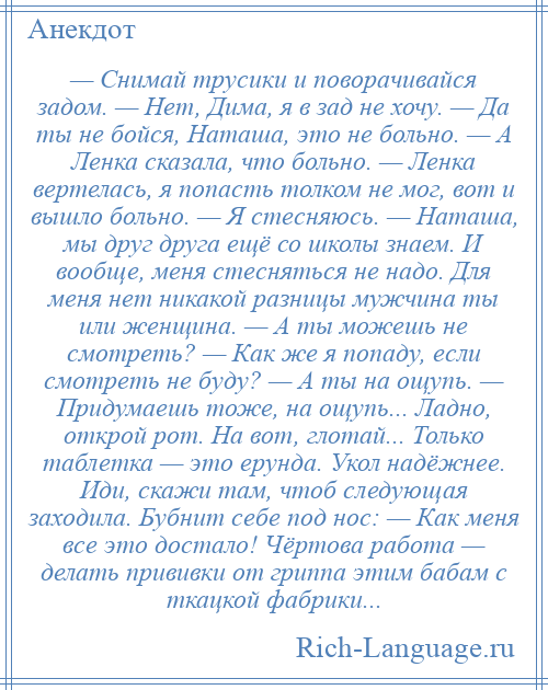 
    — Снимай трусики и поворачивайся задом. — Нет, Дима, я в зад не хочу. — Да ты не бойся, Наташа, это не больно. — А Ленка сказала, что больно. — Ленка вертелась, я попасть толком не мог, вот и вышло больно. — Я стесняюсь. — Наташа, мы друг друга ещё со школы знаем. И вообще, меня стесняться не надо. Для меня нет никакой разницы мужчина ты или женщина. — А ты можешь не смотреть? — Как же я попаду, если смотреть не буду? — А ты на ощупь. — Придумаешь тоже, на ощупь... Ладно, открой рот. На вот, глотай... Только таблетка — это ерунда. Укол надёжнее. Иди, скажи там, чтоб следующая заходила. Бубнит себе под нос: — Как меня все это достало! Чёртова работа — делать прививки от гриппа этим бабам с ткацкой фабрики...