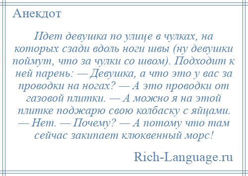 
    Идет девушка по улице в чулках, на которых сзади вдоль ноги швы (ну девушки поймут, что за чулки со швом). Подходит к ней парень: — Девушка, а что это у вас за проводки на ногах? — А это проводки от газовой плитки. — А можно я на этой плитке поджарю свою колбаску с яйцами. — Нет. — Почему? — А потому что там сейчас закипает клюквенный морс!