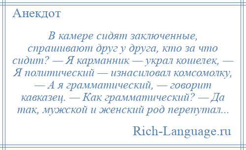 
    В камере сидят заключенные, спрашивают друг у друга, кто за что сидит? — Я карманник — украл кошелек, — Я политический — изнасиловал комсомолку, — А я грамматический, — говорит кавказец. — Как грамматический? — Да так, мужской и женский род перепутал...