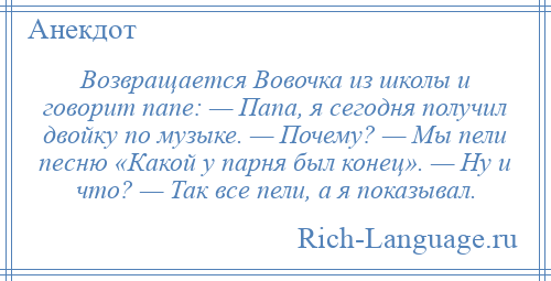 
    Возвращается Вовочка из школы и говорит папе: — Папа, я сегодня получил двойку по музыке. — Почему? — Мы пели песню «Какой у парня был конец». — Ну и что? — Так все пели, а я показывал.