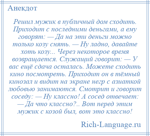 
    Решил мужик в публичный дом сходить. Приходит с последними деньгами, а ему говорят: — Да на эти деньги можно только козу снять. — Ну ладно, давайте хоть козу... Через некоторое время возвращается. Служащий говорит: — У вас ещё сдача осталась. Можете сходить кино посмотреть. Приходит он в тёмный кинозал и видит на экране негр с азиаткой любовью занимаются. Смотрит и говорит соседу: — Ну классно! А сосед отвечает: — Да что классно?.. Вот перед этим мужик с козой был, вот это классно!