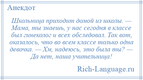 
    Школьница приходит домой из школы. — Мама, ты знаешь, у нас сегодня в классе был гинеколог и всех обследовал. Так вот, оказалось, что во всем классе только одна девочка. — Хм, надеюсь, это была ты? — Да нет, наша учительница!