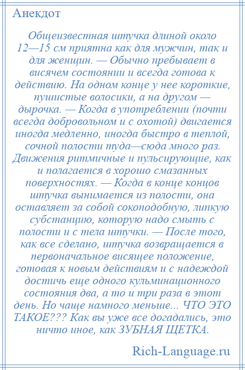 
    Общеизвестная штучка длиной около 12—15 см приятна как для мужчин, так и для женщин. — Обычно пребывает в висячем состоянии и всегда готова к действию. На одном конце у нее короткие, пушистые волосики, а на другом — дырочка. — Когда в употреблении (почти всегда добровольном и с охотой) двигается иногда медленно, иногда быстро в теплой, сочной полости туда—сюда много раз. Движения ритмичные и пульсирующие, как и полагается в хорошо смазанных поверхностях. — Когда в конце концов штучка вынимается из полости, она оставляет за собой сокоподобную, липкую субстанцию, которую надо смыть с полости и с тела штучки. — После того, как все сделано, штучка возвращается в первоначальное висящее положение, готовая к новым действиям и с надеждой достичь еще одного кульминационного состояния два, а то и три раза в этот день. Но чаще намного меньше... ЧТО ЭТО ТАКОЕ??? Как вы уже все догадались, это ничто иное, как ЗУБНАЯ ЩЕТКА.