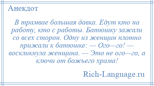 
    В трамвае большая давка. Едут кто на работу, кто с работы. Батюшку зажали со всех сторон. Одну из женщин плотно прижали к батюшке: — Ого—го! — воскликнула женщина. — Это не ого—го, а ключи от божьего храма!