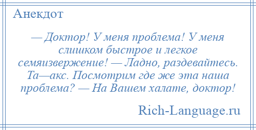 
    — Доктор! У меня проблема! У меня слишком быстрое и легкое семяизвержение! — Ладно, раздевайтесь. Та—акс. Посмотрим где же эта наша проблема? — На Вашем халате, доктор!