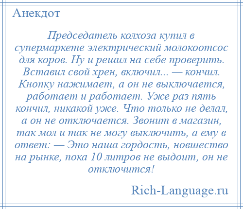 
    Председатель колхоза купил в супермаркете электрический молокоотсос для коров. Ну и решил на себе проверить. Вставил свой хрен, включил... — кончил. Кнопку нажимает, а он не выключается, работает и работает. Уже раз пять кончил, никакой уже. Что только не делал, а он не отключается. Звонит в магазин, так мол и так не могу выключить, а ему в ответ: — Это наша гордость, новшество на рынке, пока 10 литров не выдоит, он не отключится!